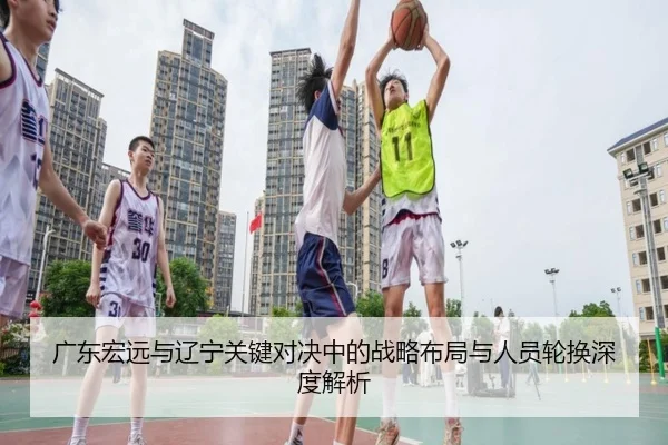 广东宏远与辽宁关键对决中的战略布局与人员轮换深度解析（global sports）