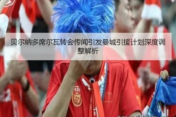 贝尔纳多席尔瓦转会传闻引发曼城引援计划深度调整解析 | global sports
